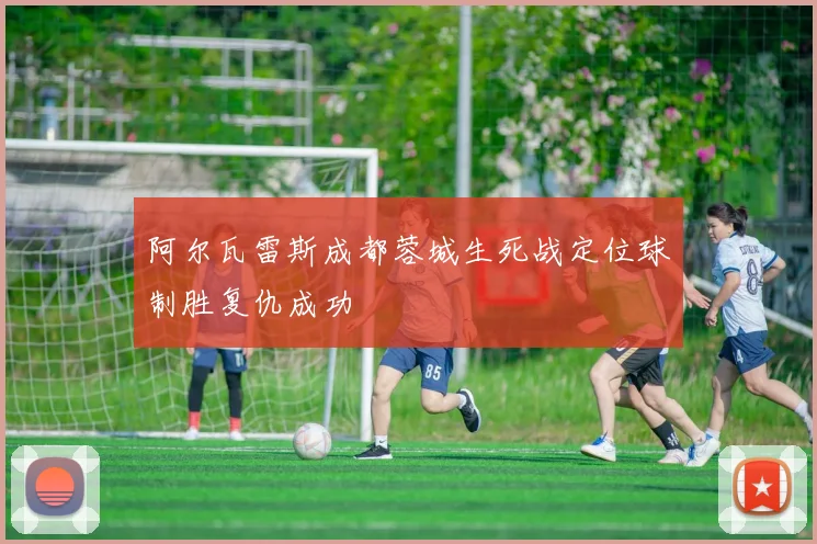 阿尔瓦雷斯成都蓉城生死战定位球制胜复仇成功