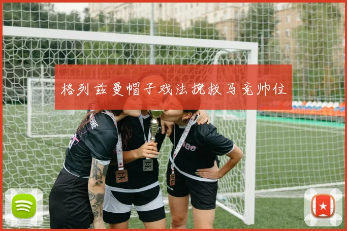 格列兹曼帽子戏法挽救马竞帅位