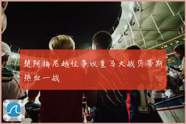 楚阿梅尼越位争议皇马大战贝蒂斯热血一战