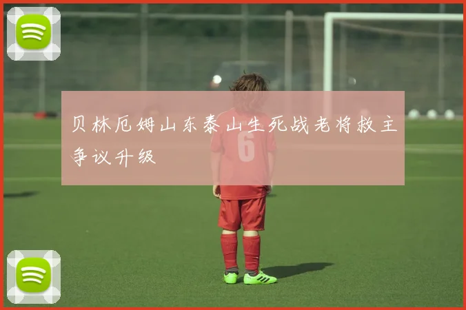 贝林厄姆山东泰山生死战老将救主争议升级