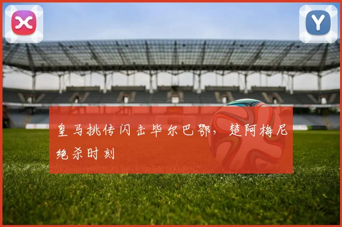 皇马挑传闪击毕尔巴鄂，楚阿梅尼绝杀时刻