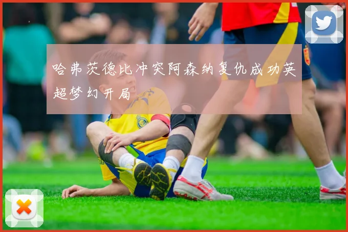 哈弗茨德比冲突阿森纳复仇成功英超梦幻开局