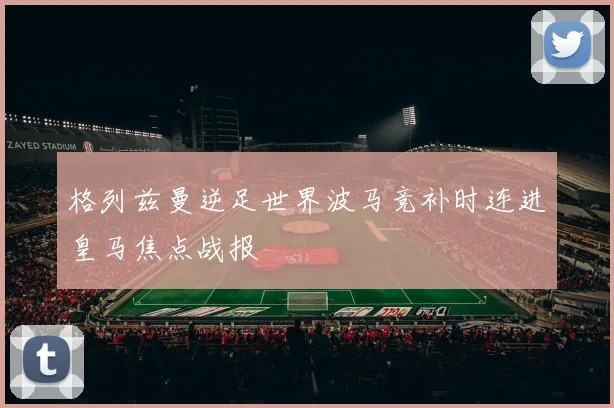 格列兹曼逆足世界波马竞补时连进皇马焦点战报