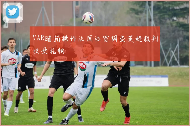 VAR暗箱操作法国法官调查英超裁判收受礼物
