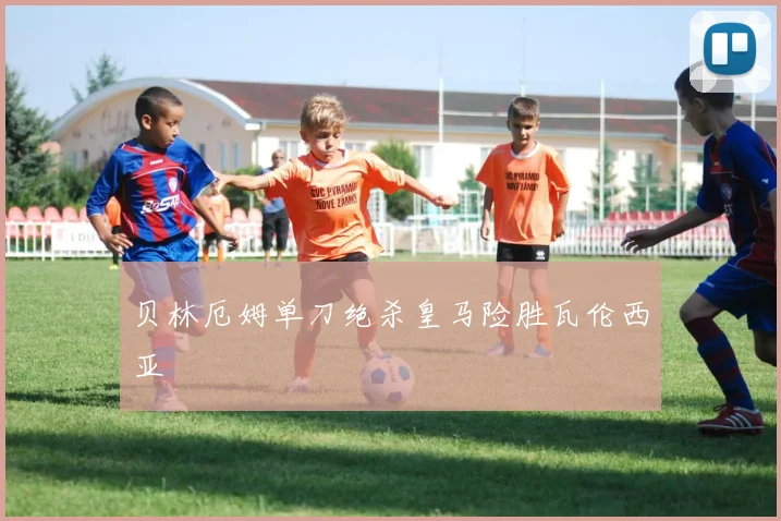 贝林厄姆单刀绝杀皇马险胜瓦伦西亚