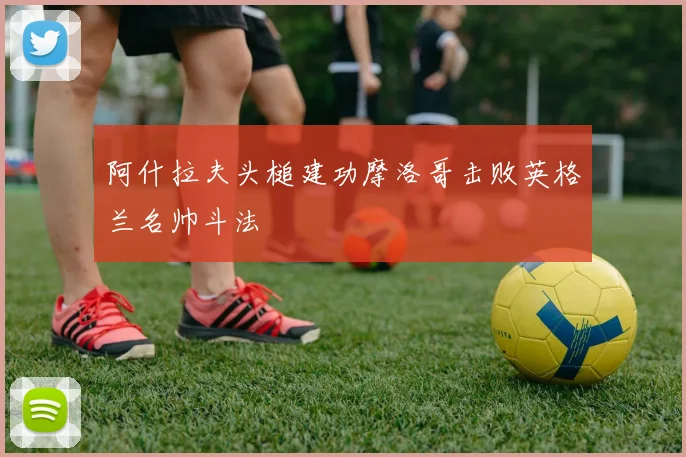 阿什拉夫头槌建功摩洛哥击败英格兰名帅斗法