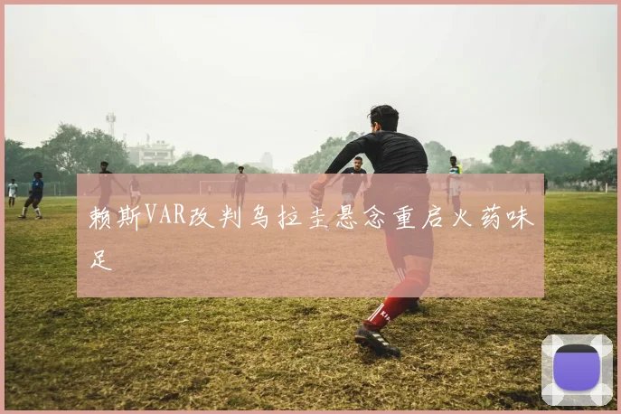 赖斯VAR改判乌拉圭悬念重启火药味足