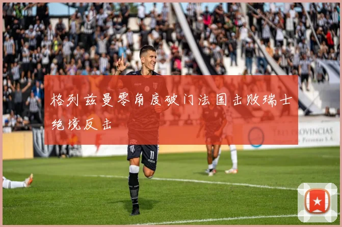 格列兹曼零角度破门法国击败瑞士绝境反击