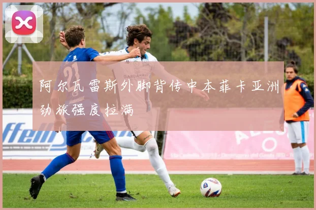 阿尔瓦雷斯外脚背传中本菲卡亚洲劲旅强度拉满