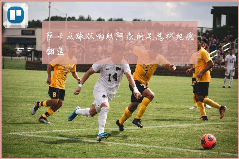 萨卡点球双响助阿森纳足总杯绝境翻盘