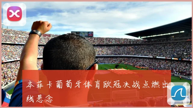 本菲卡葡萄牙体育欧冠决战点燃出线悬念