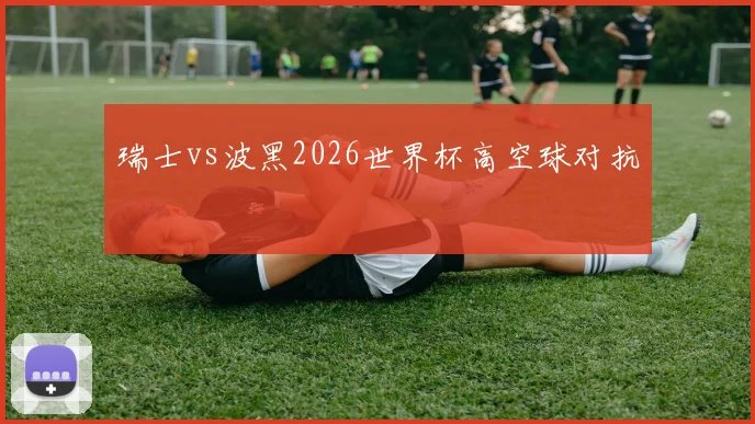 瑞士vs波黑2026世界杯高空球对抗