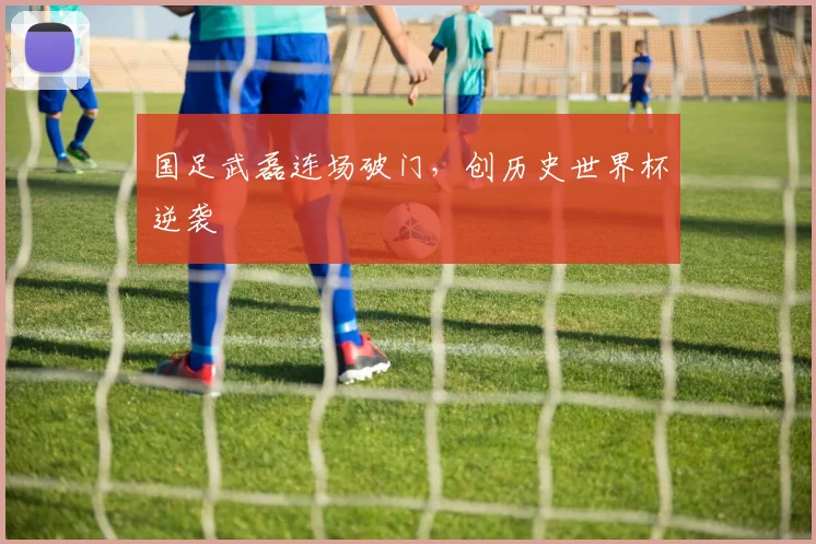 国足武磊连场破门，创历史世界杯逆袭