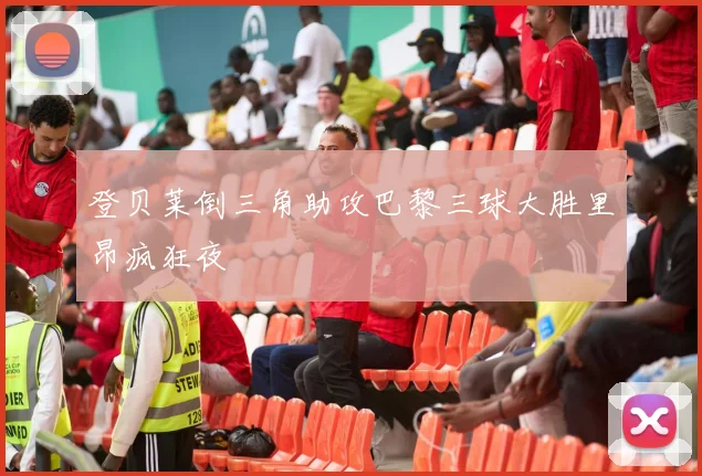 登贝莱倒三角助攻巴黎三球大胜里昂疯狂夜