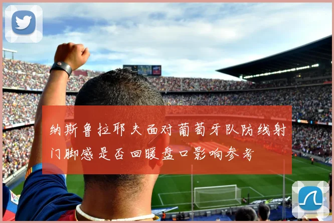 纳斯鲁拉耶夫面对葡萄牙队防线射门脚感是否回暖盘口影响参考