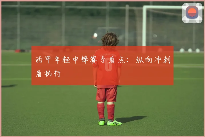 西甲年轻中锋赛季看点：纵向冲刺看执行