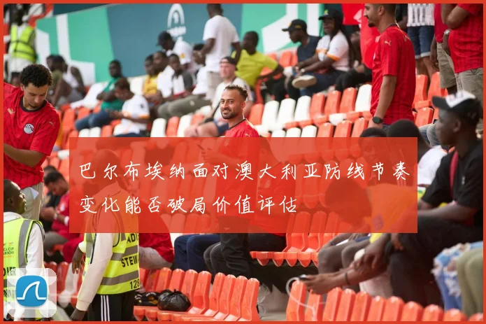 巴尔布埃纳面对澳大利亚防线节奏变化能否破局价值评估