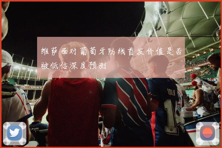 维萨面对葡萄牙防线首发价值是否被低估深度预测