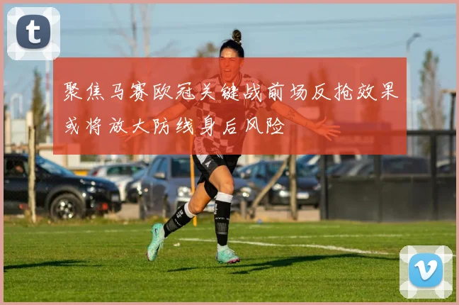 聚焦马赛欧冠关键战前场反抢效果或将放大防线身后风险