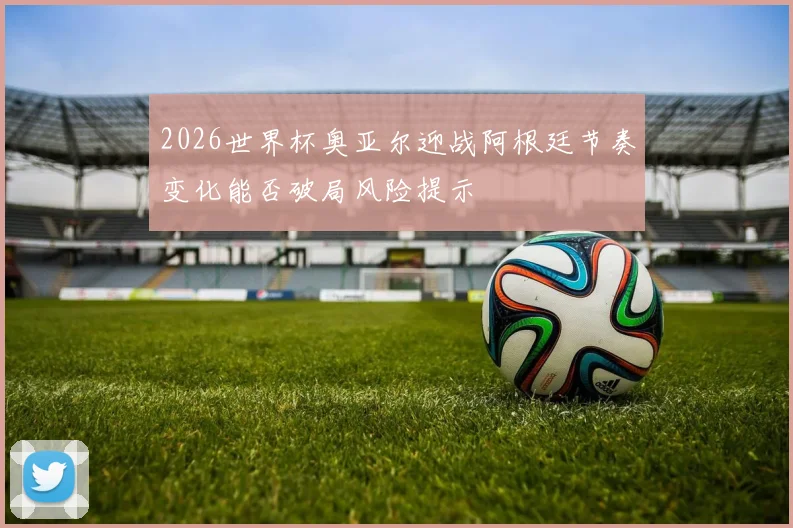 2026世界杯奥亚尔迎战阿根廷节奏变化能否破局风险提示