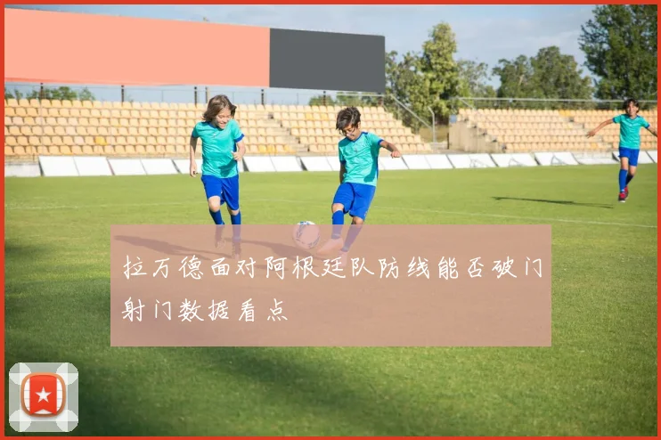 拉万德面对阿根廷队防线能否破门射门数据看点