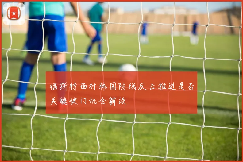 福斯特面对韩国防线反击推进是否关键破门机会解读