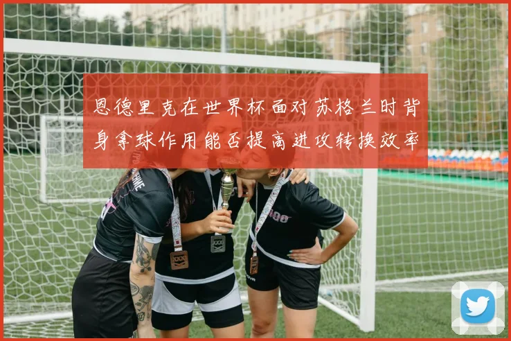 恩德里克在世界杯面对苏格兰时背身拿球作用能否提高进攻转换效率