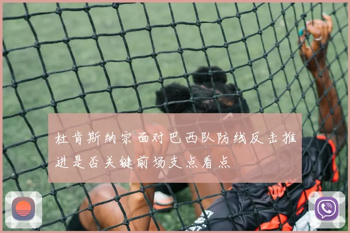 杜肯斯纳宗面对巴西队防线反击推进是否关键前场支点看点