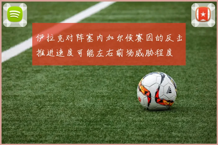 伊拉克对阵塞内加尔侯赛因的反击推进速度可能左右前场威胁程度
