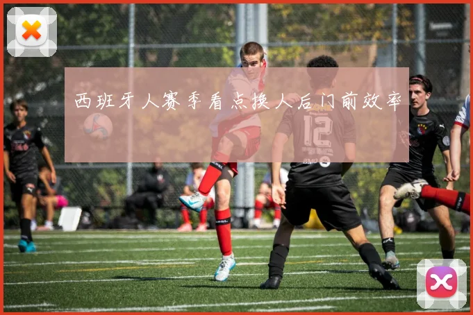 西班牙人赛季看点换人后门前效率