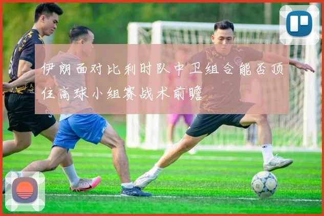 伊朗面对比利时队中卫组合能否顶住高球小组赛战术前瞻