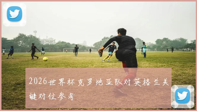 2026世界杯克罗地亚队对英格兰关键对位参考
