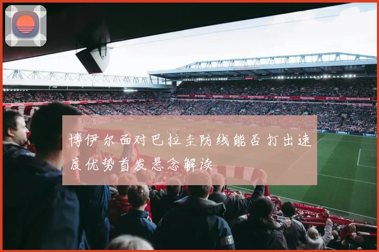 博伊尔面对巴拉圭防线能否打出速度优势首发悬念解读