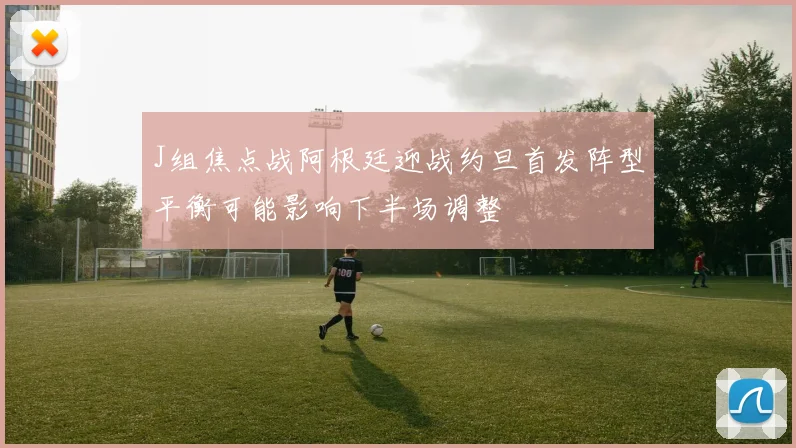 J组焦点战阿根廷迎战约旦首发阵型平衡可能影响下半场调整