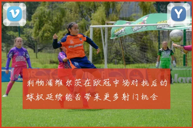 利物浦维尔茨在欧冠中场对抗后的球权延续能否带来更多射门机会