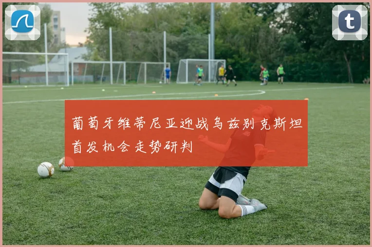 葡萄牙维蒂尼亚迎战乌兹别克斯坦首发机会走势研判