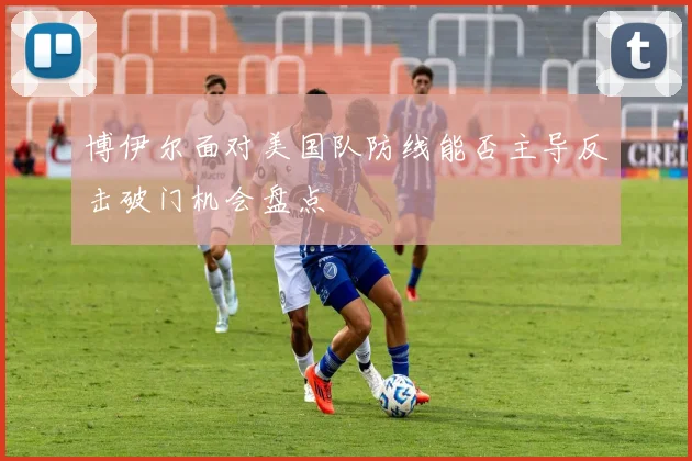 博伊尔面对美国队防线能否主导反击破门机会盘点