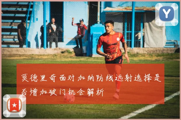 莫德里奇面对加纳防线远射选择是否增加破门机会解析