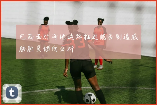 巴西面对海地边路推进能否制造威胁胜负倾向分析