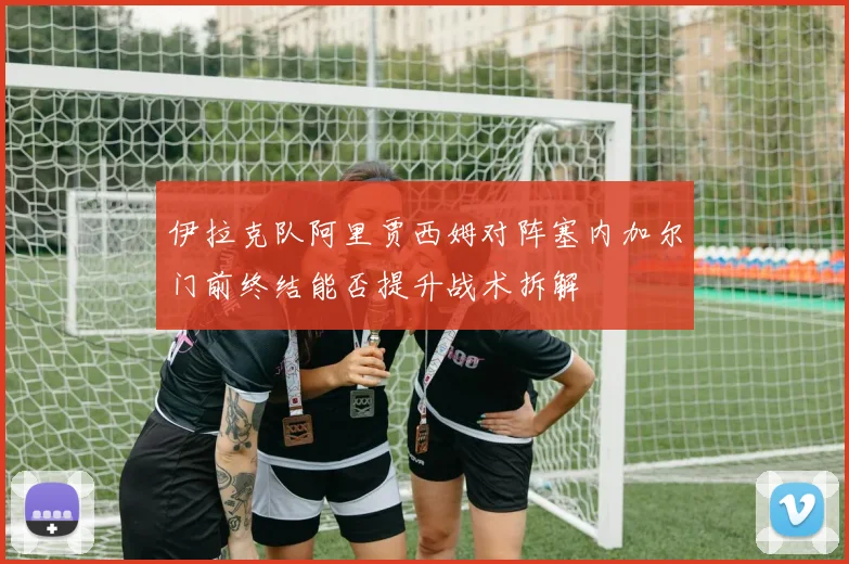 伊拉克队阿里贾西姆对阵塞内加尔门前终结能否提升战术拆解