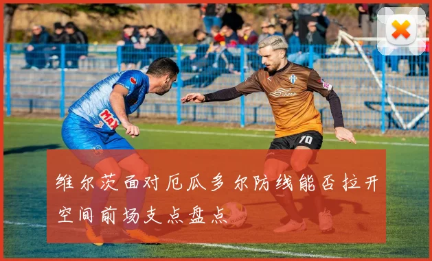 维尔茨面对厄瓜多尔防线能否拉开空间前场支点盘点