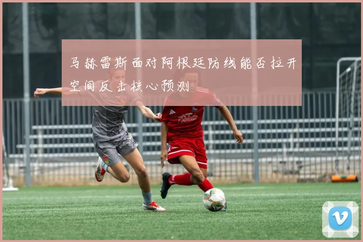 马赫雷斯面对阿根廷防线能否拉开空间反击核心预测