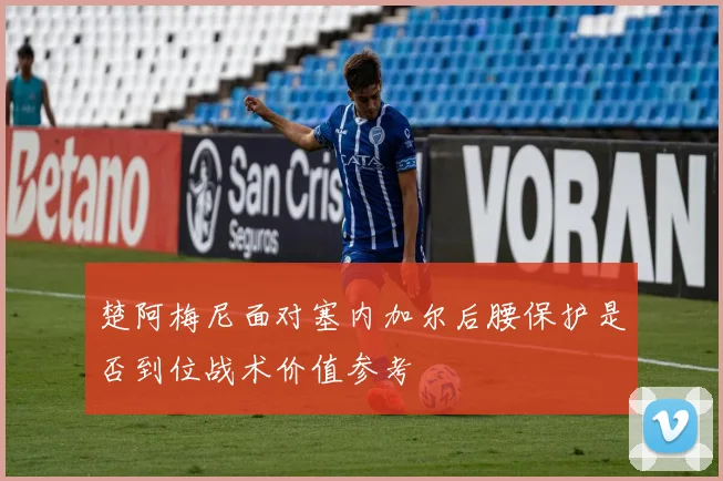 楚阿梅尼面对塞内加尔后腰保护是否到位战术价值参考