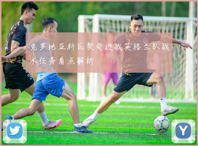 克罗地亚科瓦契奇迎战英格兰队战术任务看点解析