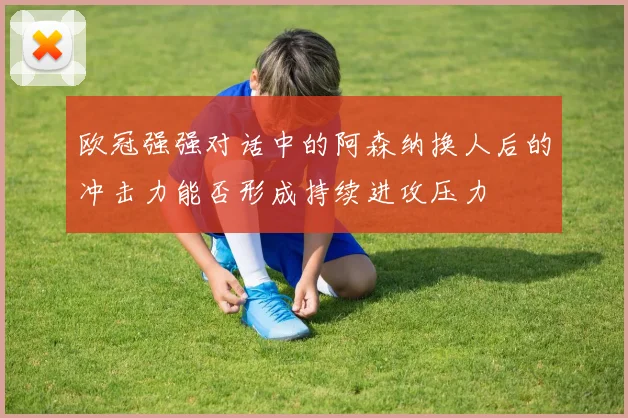 欧冠强强对话中的阿森纳换人后的冲击力能否形成持续进攻压力