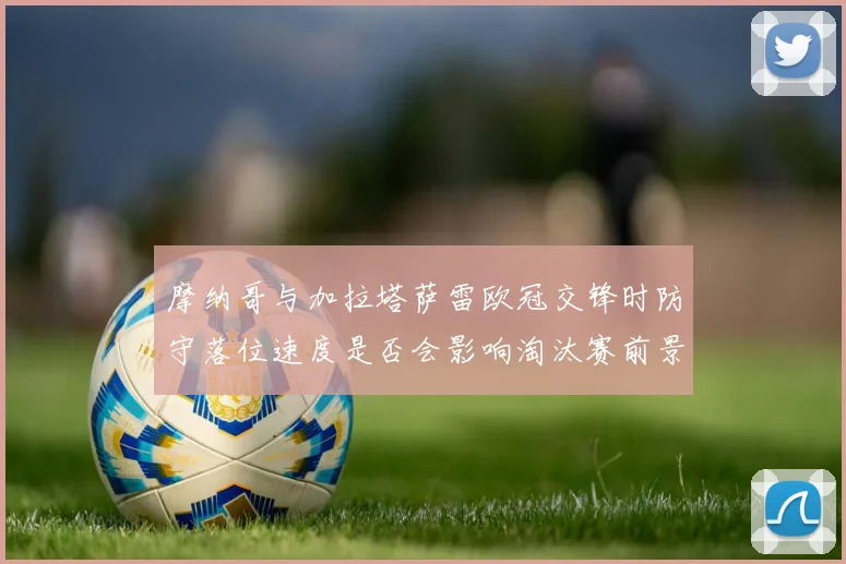 摩纳哥与加拉塔萨雷欧冠交锋时防守落位速度是否会影响淘汰赛前景