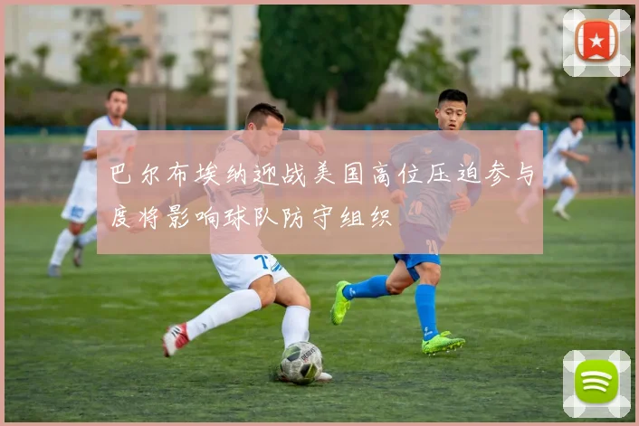 巴尔布埃纳迎战美国高位压迫参与度将影响球队防守组织